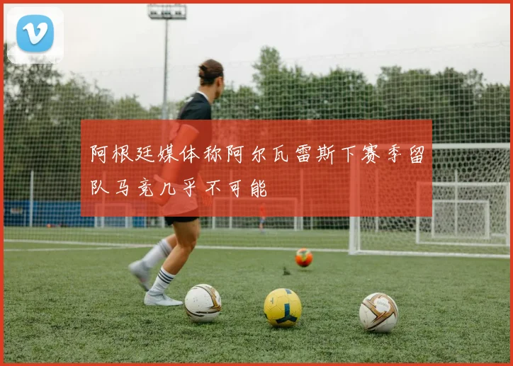 阿根廷媒体称阿尔瓦雷斯下赛季留队马竞几乎不可能